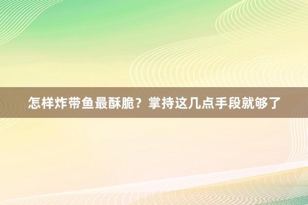 怎样炸带鱼最酥脆？掌持这几点手段就够了